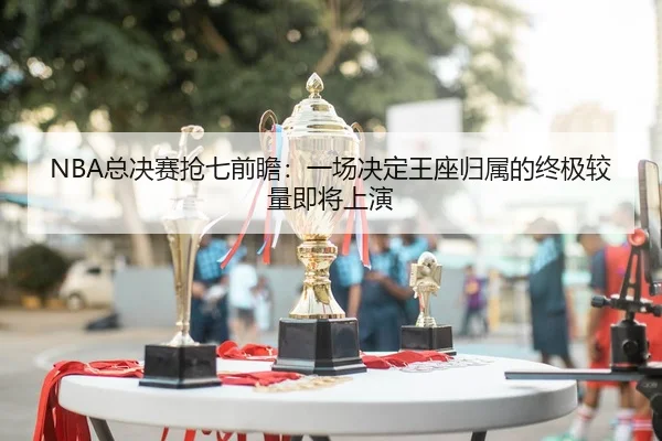 NBA总决赛抢七前瞻：一场决定王座归属的终极较量即将上演